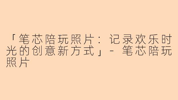 「笔芯陪玩照片：记录欢乐时光的创意新方式」-笔芯陪玩照片