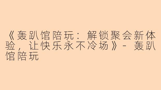 《轰趴馆陪玩：解锁聚会新体验，让快乐永不冷场》-轰趴馆陪玩