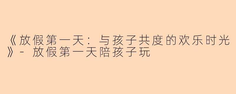 《放假第一天：与孩子共度的欢乐时光》-放假第一天陪孩子玩