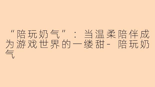 “陪玩奶气”：当温柔陪伴成为游戏世界的一缕甜-陪玩奶气