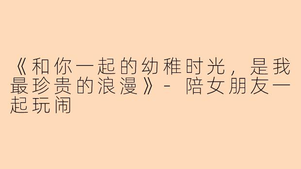 《和你一起的幼稚时光，是我最珍贵的浪漫》-陪女朋友一起玩闹
