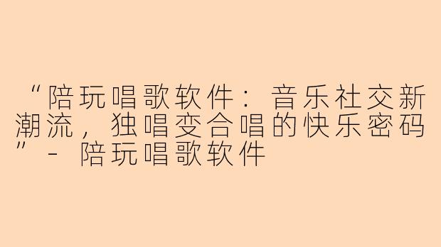 “陪玩唱歌软件:音乐社交新潮流,独唱变合唱的快乐密码”