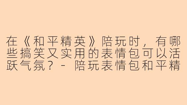在《和平精英》陪玩时，有哪些搞笑又实用的表情包可以活跃气氛？-陪玩表情包和平精英