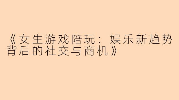《女生游戏陪玩：娱乐新趋势背后的社交与商机》