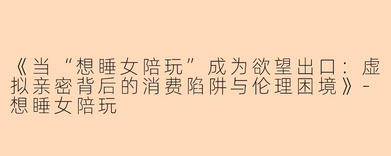《当“想睡女陪玩”成为欲望出口：虚拟亲密背后的消费陷阱与伦理困境》-想睡女陪玩