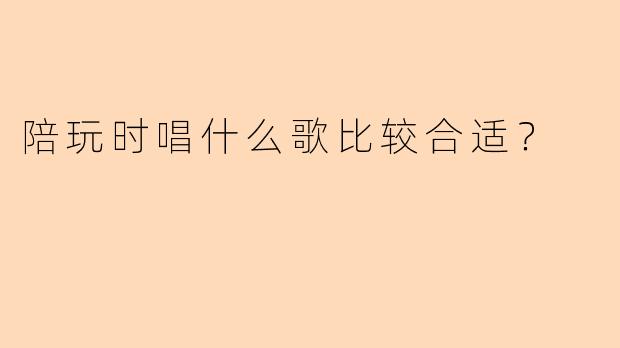 陪玩时唱什么歌比较合适？