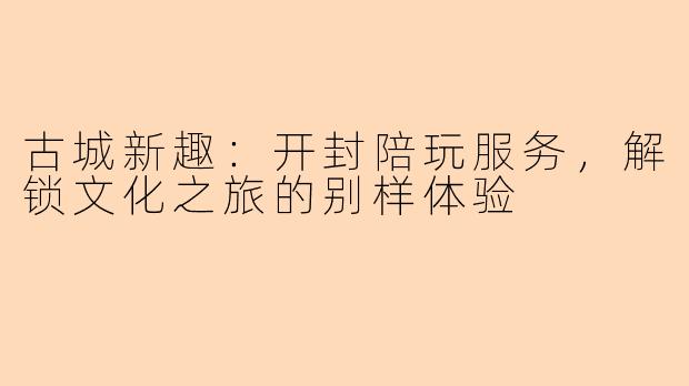 古城新趣：开封陪玩服务，解锁文化之旅的别样体验