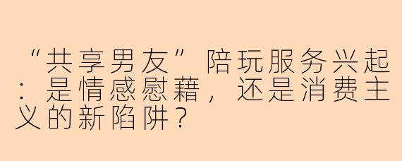 “共享男友”陪玩服务兴起：是情感慰藉，还是消费主义的新陷阱？