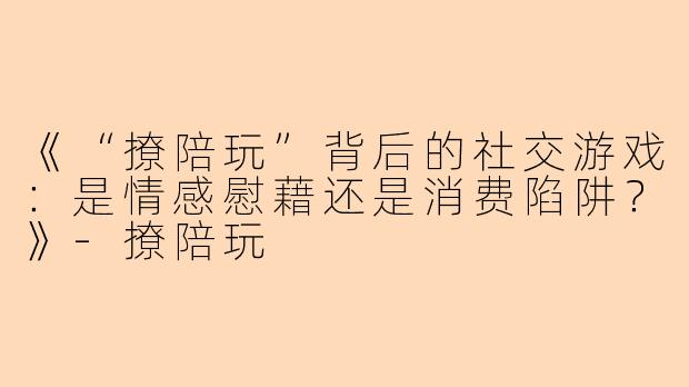 《“撩陪玩”背后的社交游戏：是情感慰藉还是消费陷阱？》-撩陪玩