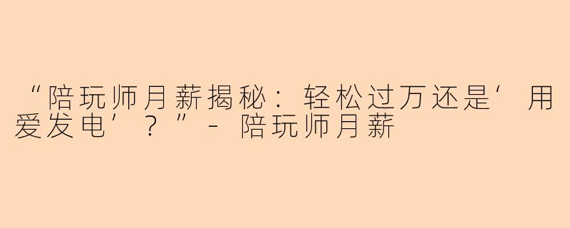 “陪玩师月薪揭秘：轻松过万还是‘用爱发电’？”-陪玩师月薪