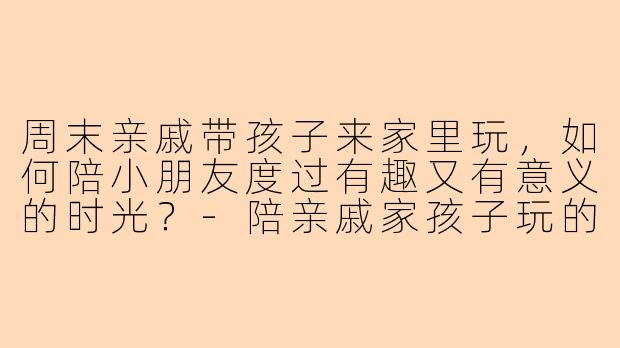 周末亲戚带孩子来家里玩，如何陪小朋友度过有趣又有意义的时光？-陪亲戚家孩子玩的文案