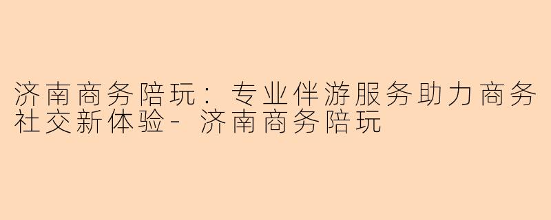济南商务陪玩：专业伴游服务助力商务社交新体验-济南商务陪玩