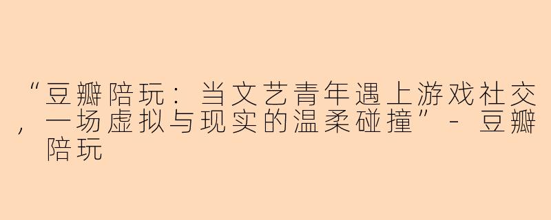 “豆瓣陪玩：当文艺青年遇上游戏社交，一场虚拟与现实的温柔碰撞”