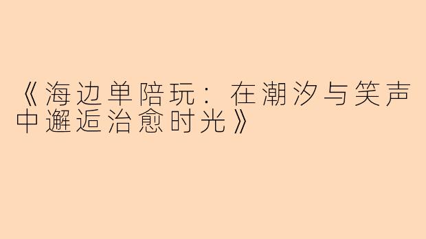 《海边单陪玩：在潮汐与笑声中邂逅治愈时光》