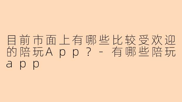 目前市面上有哪些比较受欢迎的陪玩App？-有哪些陪玩app