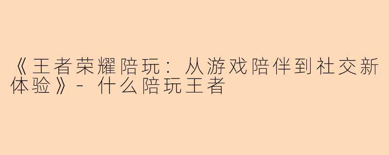 《王者荣耀陪玩：从游戏陪伴到社交新体验》-什么陪玩王者
