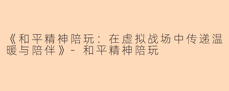 《和平精神陪玩：在虚拟战场中传递温暖与陪伴》-和平精神陪玩