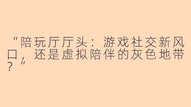“陪玩厅厅头：游戏社交新风口，还是虚拟陪伴的灰色地带？”