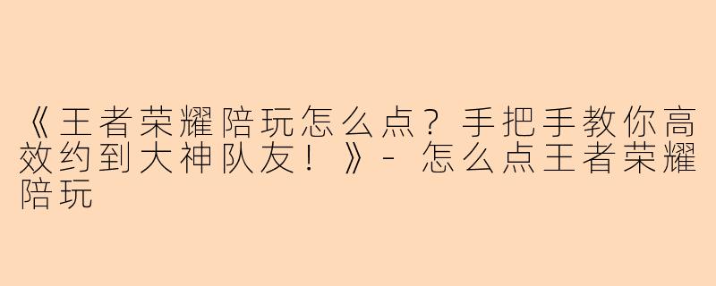 《王者荣耀陪玩怎么点？手把手教你高效约到大神队友！》-怎么点王者荣耀陪玩