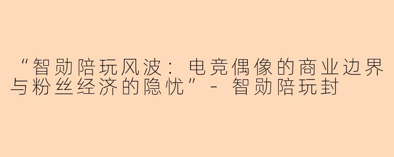 “智勋陪玩风波：电竞偶像的商业边界与粉丝经济的隐忧”-智勋陪玩封