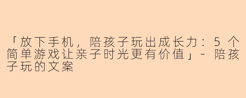 「放下手机，陪孩子玩出成长力：5个简单游戏让亲子时光更有价值」-陪孩子玩的文案