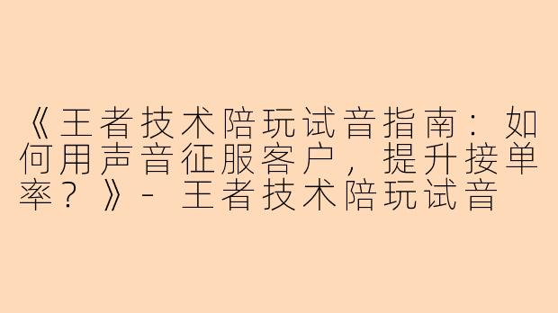 《王者技术陪玩试音指南：如何用声音征服客户，提升接单率？》-王者技术陪玩试音