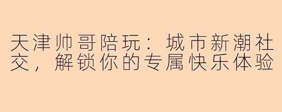 天津帅哥陪玩：城市新潮社交，解锁你的专属快乐体验