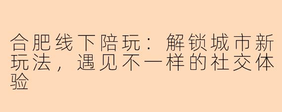 合肥线下陪玩：解锁城市新玩法，遇见不一样的社交体验