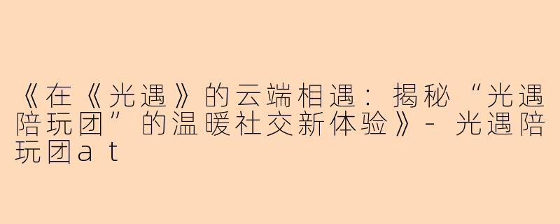 《在《光遇》的云端相遇：揭秘“光遇陪玩团”的温暖社交新体验》-光遇陪玩团at
