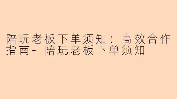 陪玩老板下单须知：高效合作指南-陪玩老板下单须知