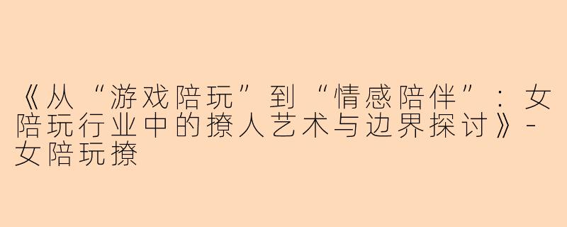 《从“游戏陪玩”到“情感陪伴”：女陪玩行业中的撩人艺术与边界探讨》-女陪玩撩