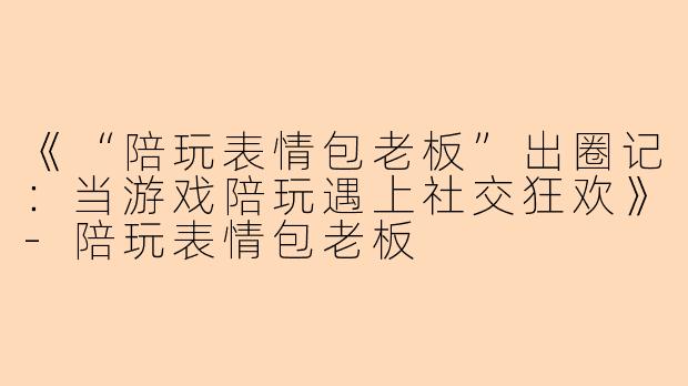 《“陪玩表情包老板”出圈记：当游戏陪玩遇上社交狂欢》-陪玩表情包老板