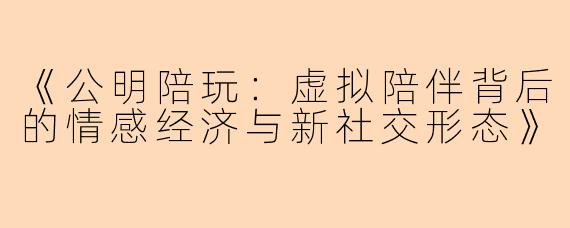 《公明陪玩：虚拟陪伴背后的情感经济与新社交形态》