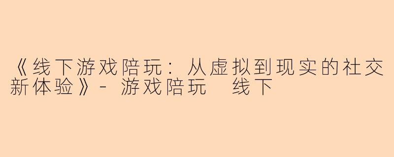 《线下游戏陪玩：从虚拟到现实的社交新体验》-游戏陪玩 线下
