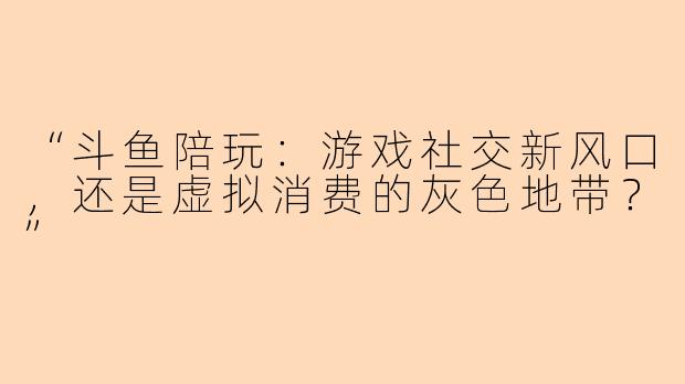 “斗鱼陪玩：游戏社交新风口，还是虚拟消费的灰色地带？”