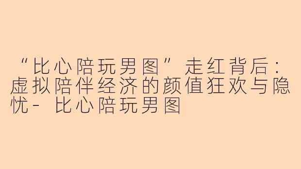 “比心陪玩男图”走红背后：虚拟陪伴经济的颜值狂欢与隐忧-比心陪玩男图