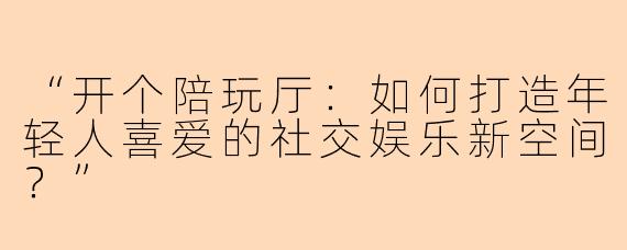 “开个陪玩厅：如何打造年轻人喜爱的社交娱乐新空间？”
