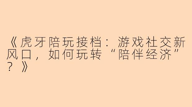 《虎牙陪玩接档：游戏社交新风口，如何玩转“陪伴经济”？》