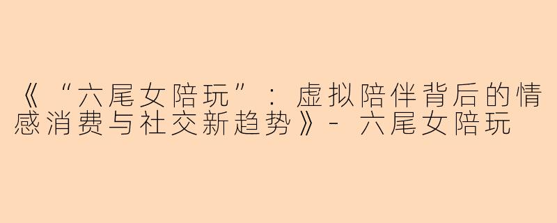 《“六尾女陪玩”：虚拟陪伴背后的情感消费与社交新趋势》-六尾女陪玩