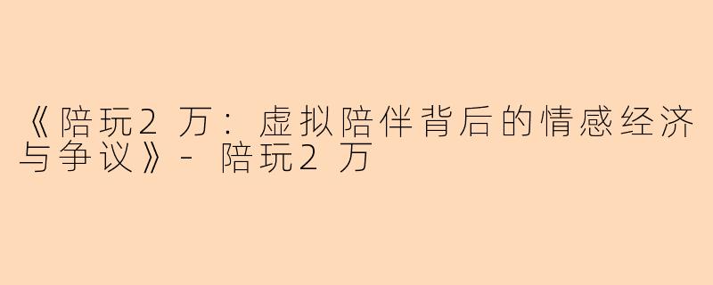 《陪玩2万：虚拟陪伴背后的情感经济与争议》-陪玩2万