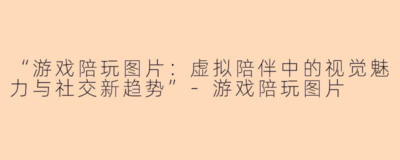 “游戏陪玩图片：虚拟陪伴中的视觉魅力与社交新趋势”-游戏陪玩图片