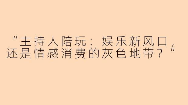 “主持人陪玩：娱乐新风口，还是情感消费的灰色地带？”
