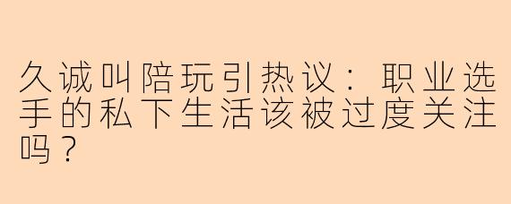 久诚叫陪玩引热议：职业选手的私下生活该被过度关注吗？