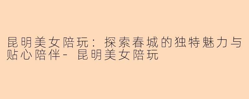 昆明美女陪玩：探索春城的独特魅力与贴心陪伴-昆明美女陪玩