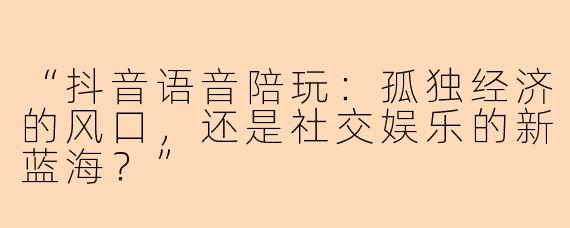 “抖音语音陪玩：孤独经济的风口，还是社交娱乐的新蓝海？”