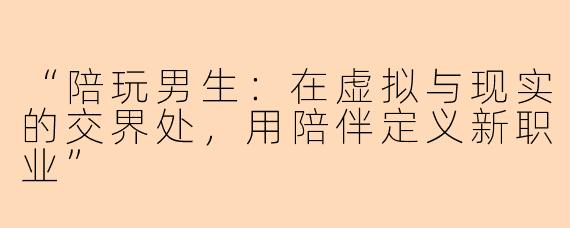 “陪玩男生：在虚拟与现实的交界处，用陪伴定义新职业”