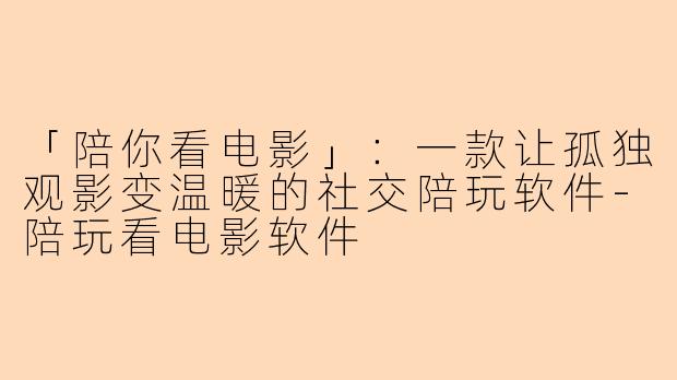 「陪你看电影」：一款让孤独观影变温暖的社交陪玩软件-陪玩看电影软件