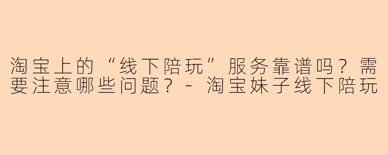 淘宝上的“线下陪玩”服务靠谱吗？需要注意哪些问题？-淘宝妹子线下陪玩
