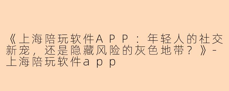 《上海陪玩软件APP：年轻人的社交新宠，还是隐藏风险的灰色地带？》-上海陪玩软件app
