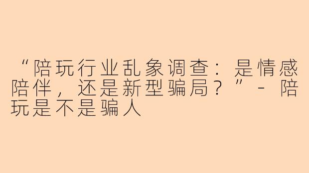 “陪玩行业乱象调查：是情感陪伴，还是新型骗局？”-陪玩是不是骗人